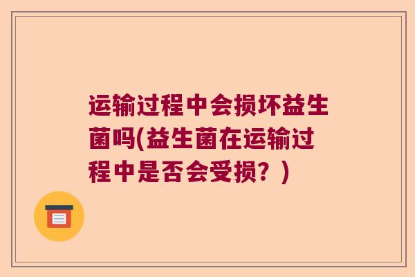 运输过程中会损坏益生菌吗(益生菌在运输过程中是否会受损?) 运输过程中会损坏益生菌吗(益生菌在运输过程中是否会受损?)
