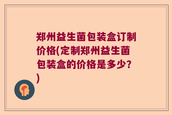 郑州益生菌包装盒订制价格(定制郑州益生菌包装盒的价格是多少？)