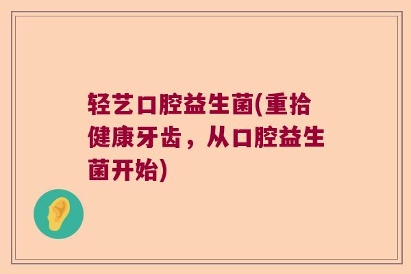 轻艺口腔益生菌(重拾健康牙齿,从口腔益生菌开始) 轻艺口腔益生菌(重拾健康牙齿,从口腔益生菌开始)