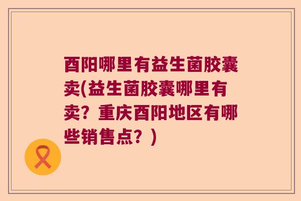 酉阳哪里有益生菌胶囊卖(益生菌胶囊哪里有卖?重庆酉阳地区有哪些销售点?) 酉阳哪里有益生菌胶囊卖(益生菌胶囊哪里有卖?重庆酉阳地区有哪些销售点?)