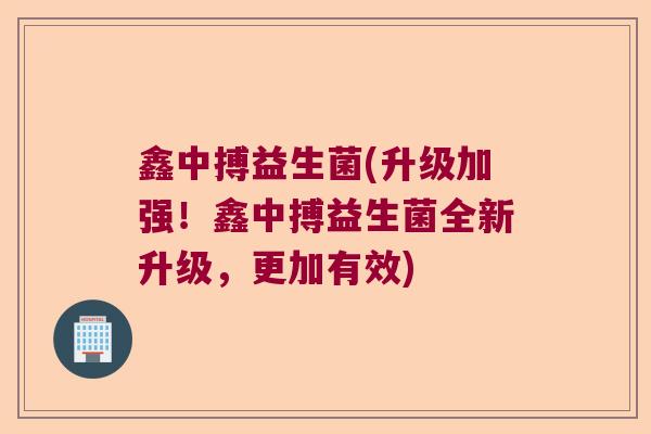 鑫中搏益生菌(升级加强！鑫中搏益生菌全新升级，更加有效)