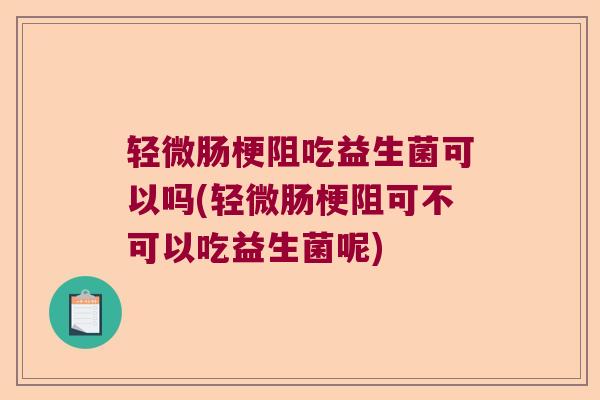 轻微肠梗阻吃益生菌可以吗(轻微肠梗阻可不可以吃益生菌呢) 轻微肠梗阻吃益生菌可以吗(轻微肠梗阻可不可以吃益生菌呢)