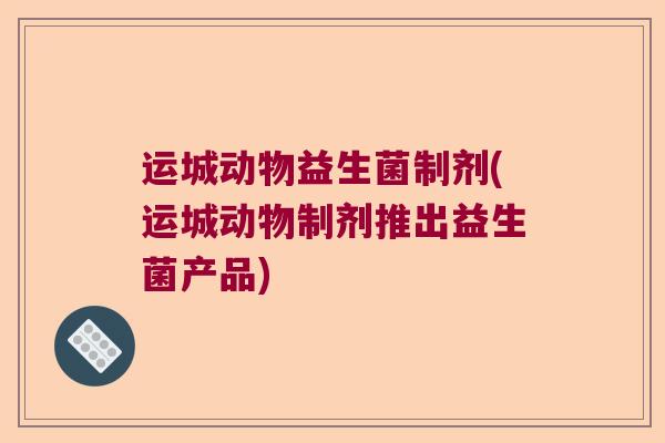 运城动物益生菌制剂(运城动物制剂推出益生菌产品) 运城动物益生菌制剂(运城动物制剂推出益生菌产品)