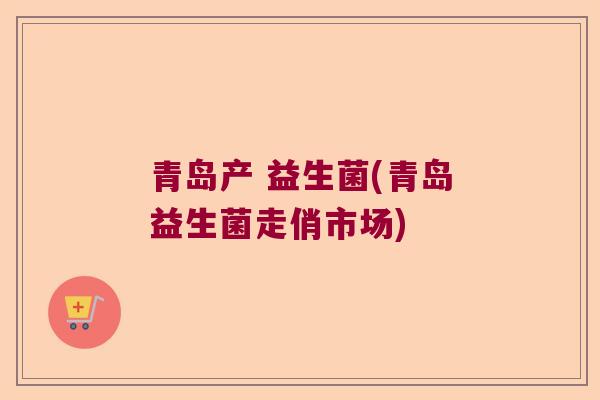 青岛产 益生菌(青岛益生菌走俏市场) 青岛产 益生菌(青岛益生菌走俏市场)
