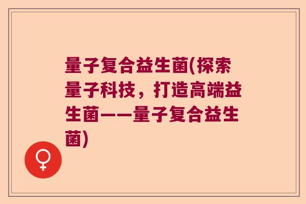 量子复合益生菌(探索量子科技,打造高端益生菌——量子复合益生菌) 量子复合益生菌(探索量子科技,打造高端益生菌——量子复合益生菌)