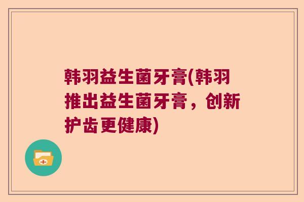 韩羽益生菌牙膏(韩羽推出益生菌牙膏,创新护齿更健康) 韩羽益生菌牙膏(韩羽推出益生菌牙膏,创新护齿更健康)