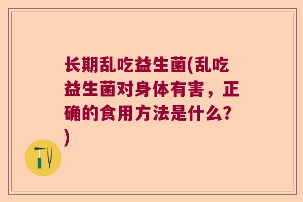 长期乱吃益生菌(乱吃益生菌对身体有害，正确的食用方法是什么？)