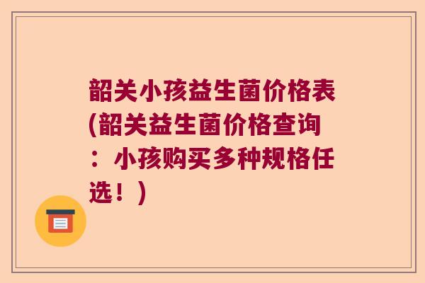 韶关小孩益生菌价格表(韶关益生菌价格查询:小孩购买多种规格任选!) 韶关小孩益生菌价格表(韶关益生菌价格查询:小孩购买多种规格任选!)