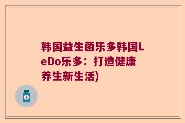韩国益生菌乐多韩国LeDo乐多:打造健康养生新生活) 韩国益生菌乐多韩国LeDo乐多:打造健康养生新生活)
