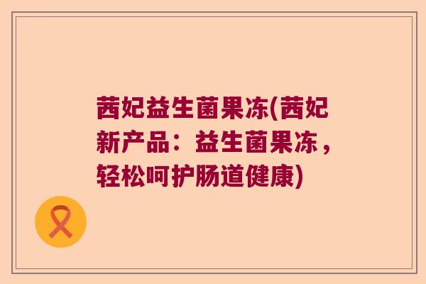 茜妃益生菌果冻(茜妃新产品:益生菌果冻,轻松呵护肠道健康) 茜妃益生菌果冻(茜妃新产品:益生菌果冻,轻松呵护肠道健康)