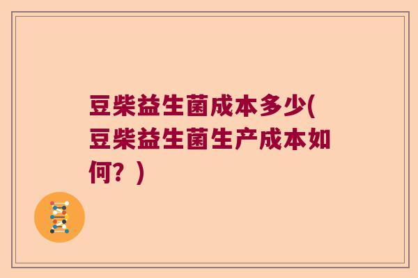 豆柴益生菌成本多少(豆柴益生菌生产成本如何?) 豆柴益生菌成本多少(豆柴益生菌生产成本如何?)