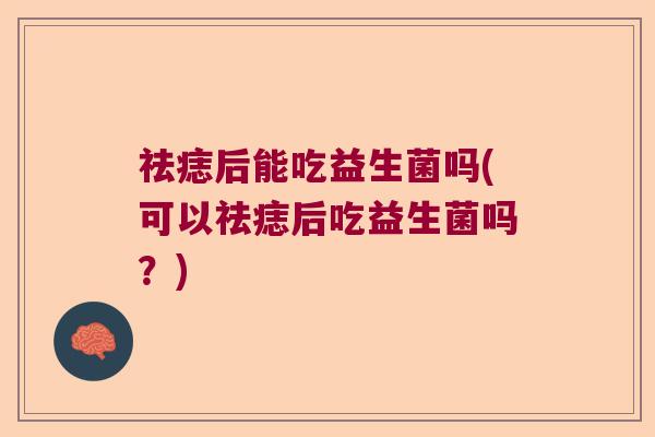 祛痣后能吃益生菌吗(可以祛痣后吃益生菌吗?) 祛痣后能吃益生菌吗(可以祛痣后吃益生菌吗?)