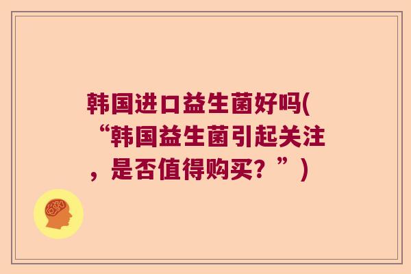 韩国进口益生菌好吗(“韩国益生菌引起关注，是否值得购买？”)