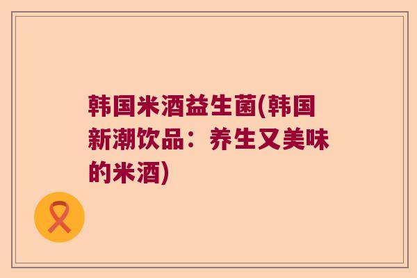 韩国米酒益生菌(韩国新潮饮品：养生又美味的米酒)