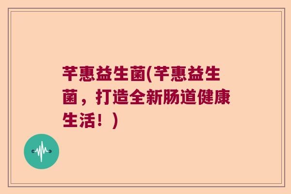 芊惠益生菌(芊惠益生菌，打造全新肠道健康生活！)