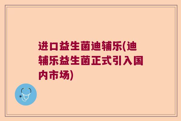进口益生菌迪辅乐(迪辅乐益生菌正式引入国内市场)