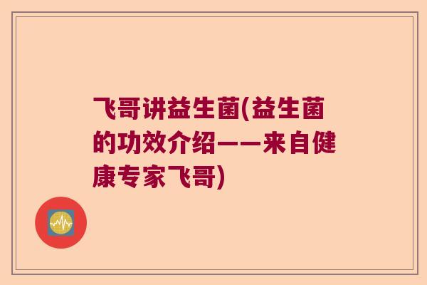 飞哥讲益生菌(益生菌的功效介绍——来自健康专家飞哥) 飞哥讲益生菌(益生菌的功效介绍——来自健康专家飞哥)