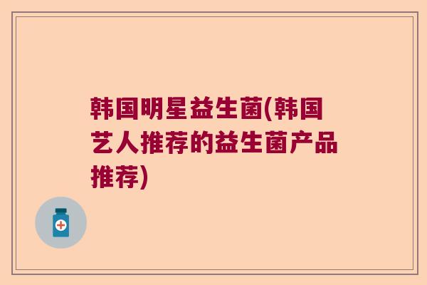 韩国明星益生菌(韩国艺人推荐的益生菌产品推荐)