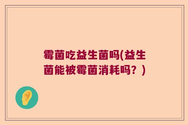 霉菌吃益生菌吗(益生菌能被霉菌消耗吗?) 霉菌吃益生菌吗(益生菌能被霉菌消耗吗?)