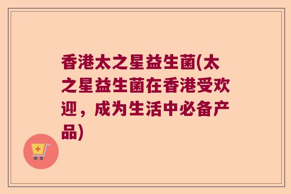 香港太之星益生菌(太之星益生菌在香港受欢迎,成为生活中必备产品) 香港太之星益生菌(太之星益生菌在香港受欢迎,成为生活中必备产品)