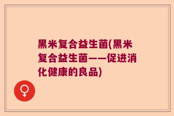 黑米复合益生菌(黑米复合益生菌——促进消化健康的良品) 黑米复合益生菌(黑米复合益生菌——促进消化健康的良品)