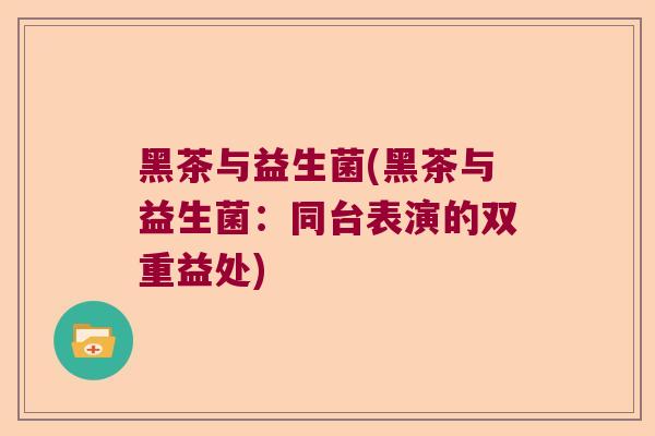 黑茶与益生菌(黑茶与益生菌:同台表演的双重益处) 黑茶与益生菌(黑茶与益生菌:同台表演的双重益处)