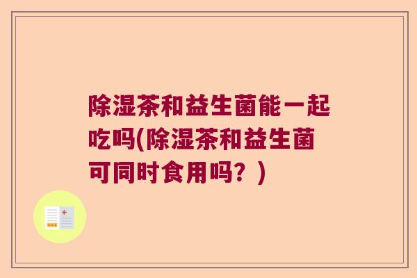 除湿茶和益生菌能一起吃吗(除湿茶和益生菌可同时食用吗?) 除湿茶和益生菌能一起吃吗(除湿茶和益生菌可同时食用吗?)