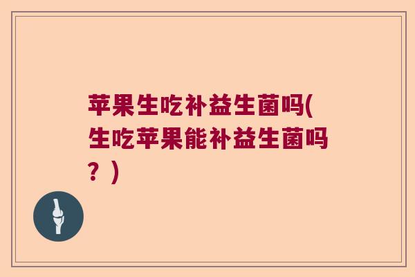 苹果生吃补益生菌吗(生吃苹果能补益生菌吗？)