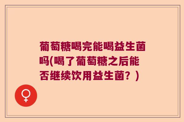 葡萄糖喝完能喝益生菌吗(喝了葡萄糖之后能否继续饮用益生菌?) 葡萄糖喝完能喝益生菌吗(喝了葡萄糖之后能否继续饮用益生菌?)