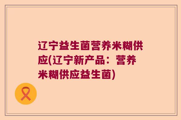 辽宁益生菌营养米糊供应(辽宁新产品：营养米糊供应益生菌)