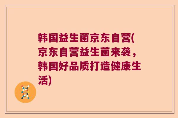 韩国益生菌京东自营(京东自营益生菌来袭,韩国好品质打造健康生活) 韩国益生菌京东自营(京东自营益生菌来袭,韩国好品质打造健康生活)