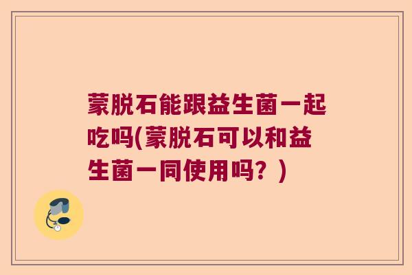 蒙脱石能跟益生菌一起吃吗(蒙脱石可以和益生菌一同使用吗？)