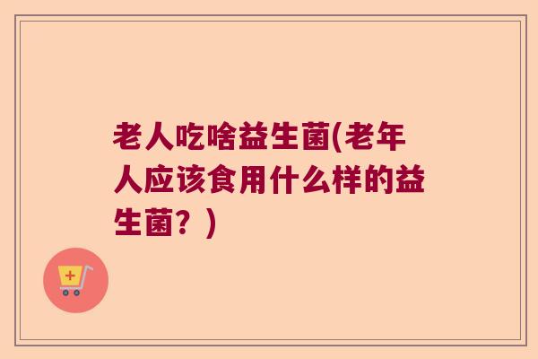 老人吃啥益生菌(老年人应该食用什么样的益生菌?) 老人吃啥益生菌(老年人应该食用什么样的益生菌?)
