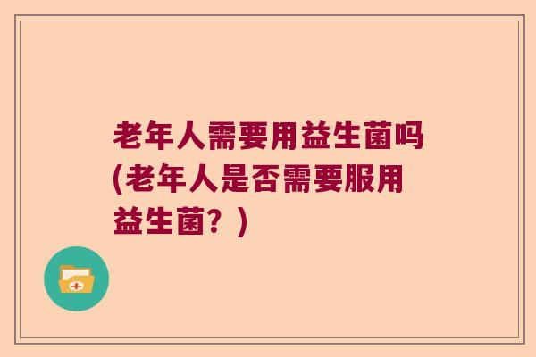老年人需要用益生菌吗(老年人是否需要服用益生菌？)