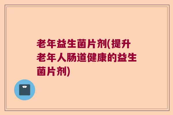 老年益生菌片剂(提升老年人肠道健康的益生菌片剂)