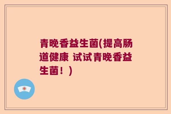 青晚香益生菌(提高肠道健康 试试青晚香益生菌！)