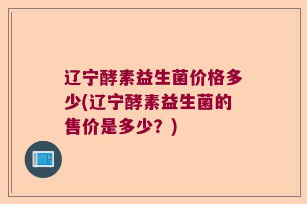 辽宁酵素益生菌价格多少(辽宁酵素益生菌的售价是多少？)