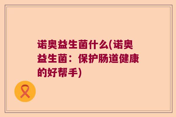 诺奥益生菌什么(诺奥益生菌：保护肠道健康的好帮手)