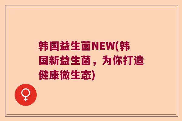韩国益生菌NEW(韩国新益生菌，为你打造健康微生态)
