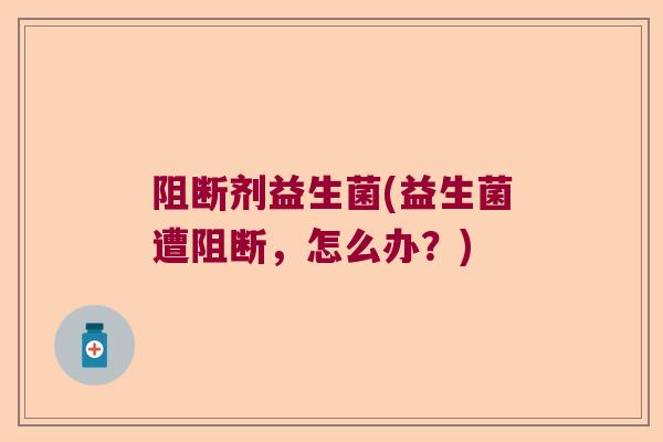 阻断剂益生菌(益生菌遭阻断,怎么办?) 阻断剂益生菌(益生菌遭阻断,怎么办?)
