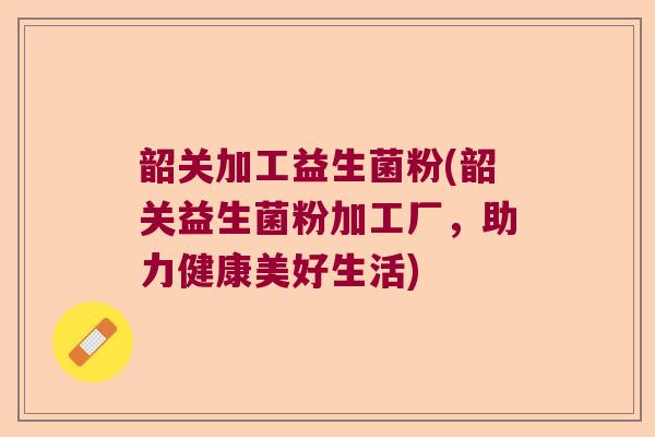 韶关加工益生菌粉(韶关益生菌粉加工厂,助力健康美好生活) 韶关加工益生菌粉(韶关益生菌粉加工厂,助力健康美好生活)