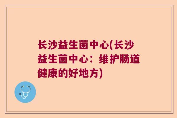 长沙益生菌中心(长沙益生菌中心:维护肠道健康的好地方) 长沙益生菌中心(长沙益生菌中心:维护肠道健康的好地方)
