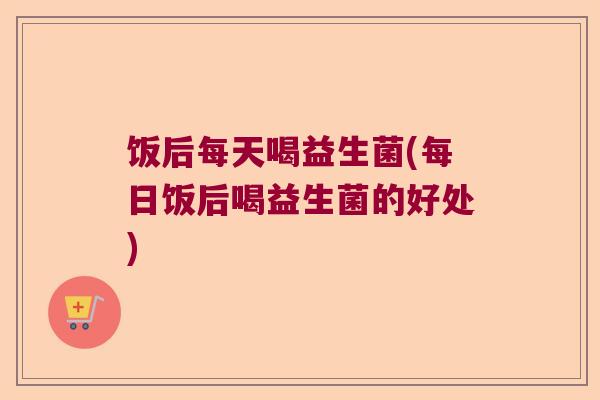 饭后每天喝益生菌(每日饭后喝益生菌的好处)