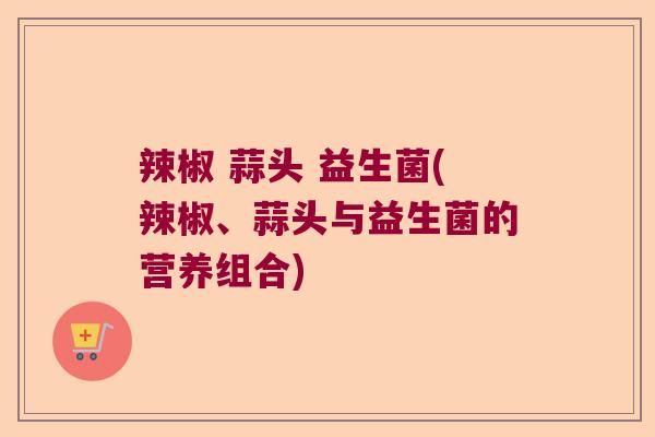 辣椒 蒜头 益生菌(辣椒、蒜头与益生菌的营养组合)