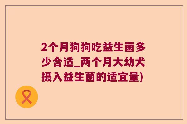 2个月狗狗吃益生菌多少合适_两个月大幼犬摄入益生菌的适宜量) 2个月狗狗吃益生菌多少合适_两个月大幼犬摄入益生菌的适宜量)