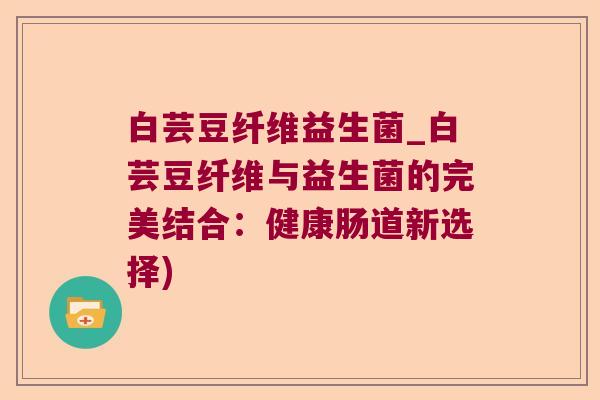 白芸豆纤维益生菌_白芸豆纤维与益生菌的完美结合:健康肠道新选择) 白芸豆纤维益生菌_白芸豆纤维与益生菌的完美结合:健康肠道新选择)