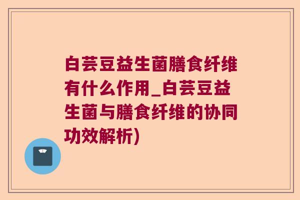 白芸豆益生菌膳食纤维有什么作用_白芸豆益生菌与膳食纤维的协同功效解析)