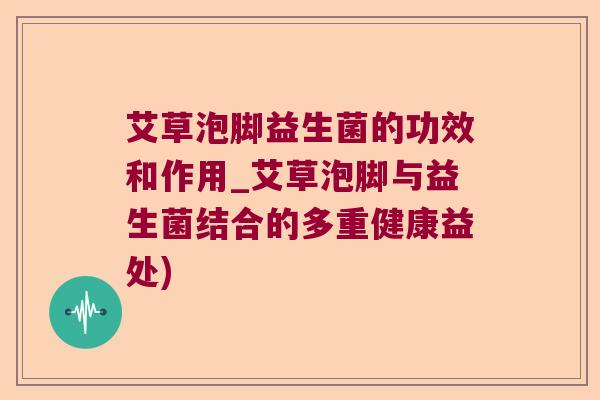 艾草泡脚益生菌的功效和作用_艾草泡脚与益生菌结合的多重健康益处)