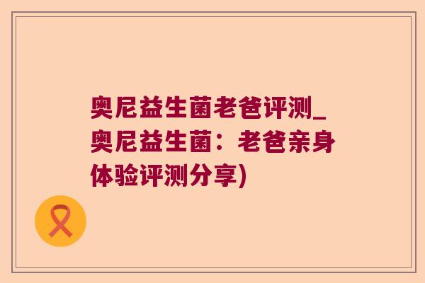 奥尼益生菌老爸评测_奥尼益生菌：老爸亲身体验评测分享)