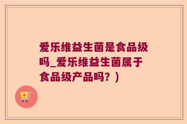 爱乐维益生菌是食品级吗_爱乐维益生菌属于食品级产品吗?) 爱乐维益生菌是食品级吗_爱乐维益生菌属于食品级产品吗?)